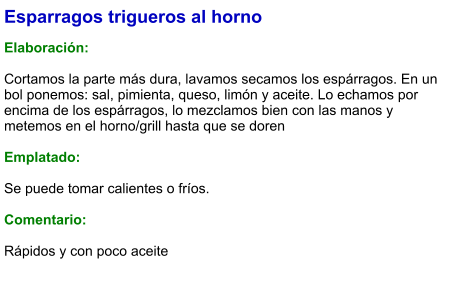 Esparragos trigueros al horno  Elaboración:  Cortamos la parte más dura, lavamos secamos los espárragos. En un bol ponemos: sal, pimienta, queso, limón y aceite. Lo echamos por encima de los espárragos, lo mezclamos bien con las manos y metemos en el horno/grill hasta que se doren  Emplatado:  Se puede tomar calientes o fríos.  Comentario:  Rápidos y con poco aceite
