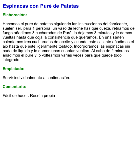 Espinacas con Puré de Patatas  Elaboración:  Hacemos el puré de patatas siguiendo las instrucciones del fabricante, suelen ser, para 1 persona, un vaso de leche has que cueza, retiramos de fuego añadimos 3 cucharadas de Puré, lo dejamos 3 minutos y le damos vueltas hasta que coja la consistencia que queramos. En una sartén calentamos tres cucharadas de aceite y cuando este caliente añadimos el ajo hasta que este ligeramente tostado. Incorporamos las espinacas sin nada de liquido y le damos unas cuantas vueltas. Al cabo de 2 minutos añadimos el puré y lo volteamos varias veces para que quede todo integrado.  Emplatado:  Servir individualmente a continuación.  Comentario:  Fácil de hacer. Receta propia