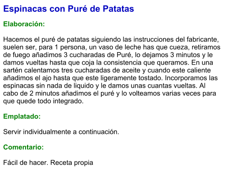 Espinacas con Puré de Patatas  Elaboración:  Hacemos el puré de patatas siguiendo las instrucciones del fabricante, suelen ser, para 1 persona, un vaso de leche has que cueza, retiramos de fuego añadimos 3 cucharadas de Puré, lo dejamos 3 minutos y le damos vueltas hasta que coja la consistencia que queramos. En una sartén calentamos tres cucharadas de aceite y cuando este caliente añadimos el ajo hasta que este ligeramente tostado. Incorporamos las espinacas sin nada de liquido y le damos unas cuantas vueltas. Al cabo de 2 minutos añadimos el puré y lo volteamos varias veces para que quede todo integrado.  Emplatado:  Servir individualmente a continuación.  Comentario:  Fácil de hacer. Receta propia