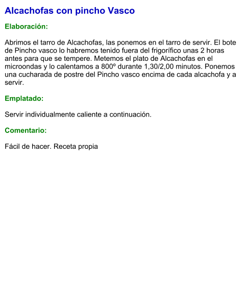 Alcachofas con pincho Vasco  Elaboración:  Abrimos el tarro de Alcachofas, las ponemos en el tarro de servir. El bote de Pincho vasco lo habremos tenido fuera del frigorífico unas 2 horas antes para que se tempere. Metemos el plato de Alcachofas en el microondas y lo calentamos a 800º durante 1,30/2,00 minutos. Ponemos una cucharada de postre del Pincho vasco encima de cada alcachofa y a servir.  Emplatado:  Servir individualmente caliente a continuación.  Comentario:  Fácil de hacer. Receta propia