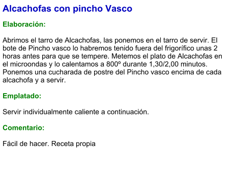 Alcachofas con pincho Vasco  Elaboración:  Abrimos el tarro de Alcachofas, las ponemos en el tarro de servir. El bote de Pincho vasco lo habremos tenido fuera del frigorífico unas 2 horas antes para que se tempere. Metemos el plato de Alcachofas en el microondas y lo calentamos a 800º durante 1,30/2,00 minutos. Ponemos una cucharada de postre del Pincho vasco encima de cada alcachofa y a servir.  Emplatado:  Servir individualmente caliente a continuación.  Comentario:  Fácil de hacer. Receta propia