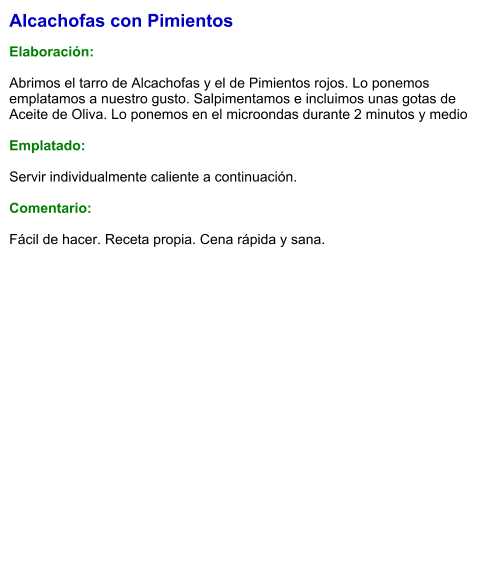 Alcachofas con Pimientos  Elaboración:  Abrimos el tarro de Alcachofas y el de Pimientos rojos. Lo ponemos emplatamos a nuestro gusto. Salpimentamos e incluimos unas gotas de Aceite de Oliva. Lo ponemos en el microondas durante 2 minutos y medio  Emplatado:  Servir individualmente caliente a continuación.  Comentario:  Fácil de hacer. Receta propia. Cena rápida y sana.