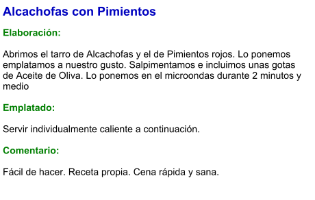 Alcachofas con Pimientos  Elaboración:  Abrimos el tarro de Alcachofas y el de Pimientos rojos. Lo ponemos emplatamos a nuestro gusto. Salpimentamos e incluimos unas gotas de Aceite de Oliva. Lo ponemos en el microondas durante 2 minutos y medio  Emplatado:  Servir individualmente caliente a continuación.  Comentario:  Fácil de hacer. Receta propia. Cena rápida y sana.