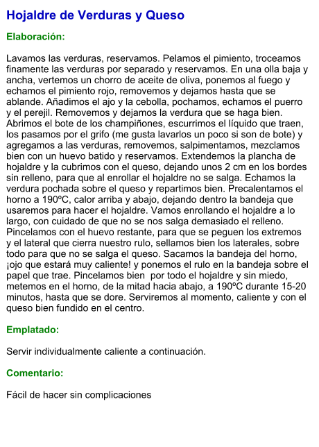 Hojaldre de Verduras y Queso  Elaboración:  Lavamos las verduras, reservamos. Pelamos el pimiento, troceamos finamente las verduras por separado y reservamos. En una olla baja y ancha, vertemos un chorro de aceite de oliva, ponemos al fuego y echamos el pimiento rojo, removemos y dejamos hasta que se ablande. Añadimos el ajo y la cebolla, pochamos, echamos el puerro y el perejil. Removemos y dejamos la verdura que se haga bien. Abrimos el bote de los champiñones, escurrimos el líquido que traen, los pasamos por el grifo (me gusta lavarlos un poco si son de bote) y agregamos a las verduras, removemos, salpimentamos, mezclamos bien con un huevo batido y reservamos. Extendemos la plancha de hojaldre y la cubrimos con el queso, dejando unos 2 cm en los bordes sin relleno, para que al enrollar el hojaldre no se salga. Echamos la verdura pochada sobre el queso y repartimos bien. Precalentamos el horno a 190ºC, calor arriba y abajo, dejando dentro la bandeja que usaremos para hacer el hojaldre. Vamos enrollando el hojaldre a lo largo, con cuidado de que no se nos salga demasiado el relleno. Pincelamos con el huevo restante, para que se peguen los extremos y el lateral que cierra nuestro rulo, sellamos bien los laterales, sobre todo para que no se salga el queso. Sacamos la bandeja del horno, ¡ojo que estará muy caliente! y ponemos el rulo en la bandeja sobre el papel que trae. Pincelamos bien  por todo el hojaldre y sin miedo, metemos en el horno, de la mitad hacia abajo, a 190ºC durante 15-20 minutos, hasta que se dore. Serviremos al momento, caliente y con el queso bien fundido en el centro.  Emplatado:  Servir individualmente caliente a continuación.  Comentario:  Fácil de hacer sin complicaciones