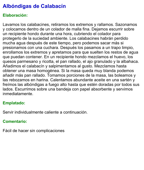 Albóndigas de Calabacín  Elaboración:  Lavamos los calabacines, retiramos los extremos y rallamos. Sazonamos y colocamos dentro de un colador de malla fina. Dejamos escurrir sobre un recipiente hondo durante una hora, cubriendo el colador para protegerlo de la suciedad ambiente. Los calabacines habrán perdido mucha agua después de este tiempo, pero podemos sacar más si presionamos con una cuchara. Después los pasamos a un trapo limpio, enrollamos los extremos y apretamos para que suelten los restos de agua que puedan contener. En un recipiente hondo mezclamos el huevo, los quesos parmesano y ricotta, el pan rallado, el ajo granulado y la albahaca. Añadimos el calabacín y salpimentamos al gusto. Mezclamos hasta obtener una masa homogénea. Si la masa queda muy blanda podemos añadir más pan rallado. Tomamos porciones de la masa, las boleamos y las rebozamos en harina. Calentamos abundante aceite en una sartén y freímos las albóndigas a fuego alto hasta que estén doradas por todos sus lados. Escurrimos sobre una bandeja con papel absorbente y servimos inmediatamente.  Emplatado:  Servir individualmente caliente a continuación.  Comentario:  Fácil de hacer sin complicaciones