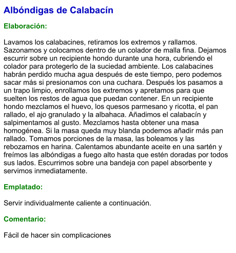 Albóndigas de Calabacín  Elaboración:  Lavamos los calabacines, retiramos los extremos y rallamos. Sazonamos y colocamos dentro de un colador de malla fina. Dejamos escurrir sobre un recipiente hondo durante una hora, cubriendo el colador para protegerlo de la suciedad ambiente. Los calabacines habrán perdido mucha agua después de este tiempo, pero podemos sacar más si presionamos con una cuchara. Después los pasamos a un trapo limpio, enrollamos los extremos y apretamos para que suelten los restos de agua que puedan contener. En un recipiente hondo mezclamos el huevo, los quesos parmesano y ricotta, el pan rallado, el ajo granulado y la albahaca. Añadimos el calabacín y salpimentamos al gusto. Mezclamos hasta obtener una masa homogénea. Si la masa queda muy blanda podemos añadir más pan rallado. Tomamos porciones de la masa, las boleamos y las rebozamos en harina. Calentamos abundante aceite en una sartén y freímos las albóndigas a fuego alto hasta que estén doradas por todos sus lados. Escurrimos sobre una bandeja con papel absorbente y servimos inmediatamente.  Emplatado:  Servir individualmente caliente a continuación.  Comentario:  Fácil de hacer sin complicaciones