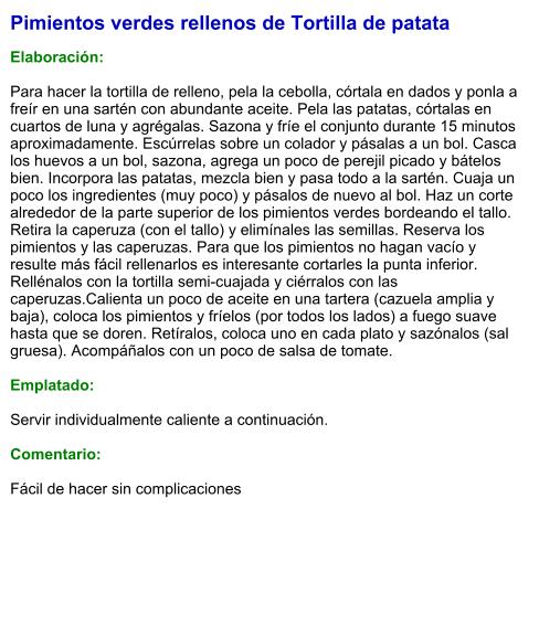 Pimientos verdes rellenos de Tortilla de patata  Elaboración:  Para hacer la tortilla de relleno, pela la cebolla, córtala en dados y ponla a freír en una sartén con abundante aceite. Pela las patatas, córtalas en cuartos de luna y agrégalas. Sazona y fríe el conjunto durante 15 minutos aproximadamente. Escúrrelas sobre un colador y pásalas a un bol. Casca los huevos a un bol, sazona, agrega un poco de perejil picado y bátelos bien. Incorpora las patatas, mezcla bien y pasa todo a la sartén. Cuaja un poco los ingredientes (muy poco) y pásalos de nuevo al bol. Haz un corte alrededor de la parte superior de los pimientos verdes bordeando el tallo. Retira la caperuza (con el tallo) y elimínales las semillas. Reserva los pimientos y las caperuzas. Para que los pimientos no hagan vacío y resulte más fácil rellenarlos es interesante cortarles la punta inferior. Rellénalos con la tortilla semi-cuajada y ciérralos con las caperuzas.Calienta un poco de aceite en una tartera (cazuela amplia y baja), coloca los pimientos y fríelos (por todos los lados) a fuego suave hasta que se doren. Retíralos, coloca uno en cada plato y sazónalos (sal gruesa). Acompáñalos con un poco de salsa de tomate.  Emplatado:  Servir individualmente caliente a continuación.  Comentario:  Fácil de hacer sin complicaciones