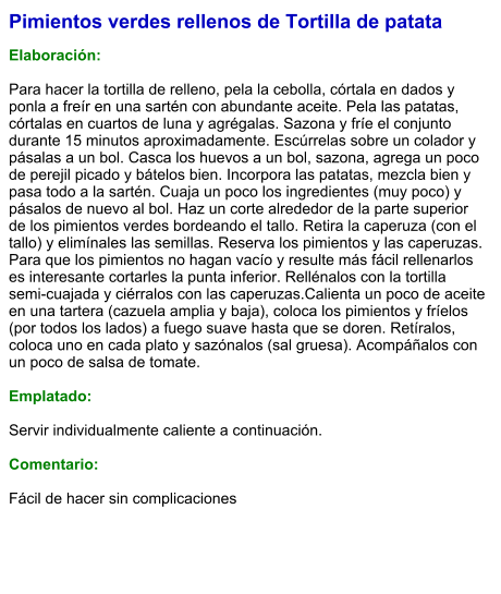 Pimientos verdes rellenos de Tortilla de patata  Elaboración:  Para hacer la tortilla de relleno, pela la cebolla, córtala en dados y ponla a freír en una sartén con abundante aceite. Pela las patatas, córtalas en cuartos de luna y agrégalas. Sazona y fríe el conjunto durante 15 minutos aproximadamente. Escúrrelas sobre un colador y pásalas a un bol. Casca los huevos a un bol, sazona, agrega un poco de perejil picado y bátelos bien. Incorpora las patatas, mezcla bien y pasa todo a la sartén. Cuaja un poco los ingredientes (muy poco) y pásalos de nuevo al bol. Haz un corte alrededor de la parte superior de los pimientos verdes bordeando el tallo. Retira la caperuza (con el tallo) y elimínales las semillas. Reserva los pimientos y las caperuzas. Para que los pimientos no hagan vacío y resulte más fácil rellenarlos es interesante cortarles la punta inferior. Rellénalos con la tortilla semi-cuajada y ciérralos con las caperuzas.Calienta un poco de aceite en una tartera (cazuela amplia y baja), coloca los pimientos y fríelos (por todos los lados) a fuego suave hasta que se doren. Retíralos, coloca uno en cada plato y sazónalos (sal gruesa). Acompáñalos con un poco de salsa de tomate.  Emplatado:  Servir individualmente caliente a continuación.  Comentario:  Fácil de hacer sin complicaciones