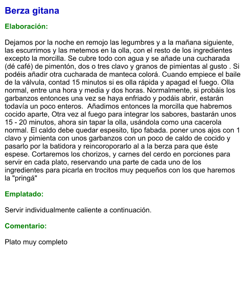 Berza gitana  Elaboración:  Dejamos por la noche en remojo las legumbres y a la mañana siguiente, las escurrimos y las metemos en la olla, con el resto de los ingredientes excepto la morcilla. Se cubre todo con agua y se añade una cucharada (dé café) de pimentón, dos o tres clavo y granos de pimientas al gusto . Si podéis añadir otra cucharada de manteca colorá. Cuando empiece el baile de la válvula, contad 15 minutos si es olla rápida y apagad el fuego. Olla normal, entre una hora y media y dos horas. Normalmente, si probáis los garbanzos entonces una vez se haya enfriado y podáis abrir, estarán todavía un poco enteros.  Añadimos entonces la morcilla que habremos cocido aparte, Otra vez al fuego para integrar los sabores, bastarán unos 15 - 20 minutos, ahora sin tapar la olla, usándola como una cacerola normal. El caldo debe quedar espesito, tipo fabada. poner unos ajos con 1 clavo y pimienta con unos garbanzos con un poco de caldo de cocido y pasarlo por la batidora y reincoroporarlo al a la berza para que éste espese. Cortaremos los chorizos, y carnes del cerdo en porciones para servir en cada plato, reservando una parte de cada uno de los ingredientes para picarla en trocitos muy pequeños con los que haremos la "pringá"  Emplatado:  Servir individualmente caliente a continuación.  Comentario:  Plato muy completo
