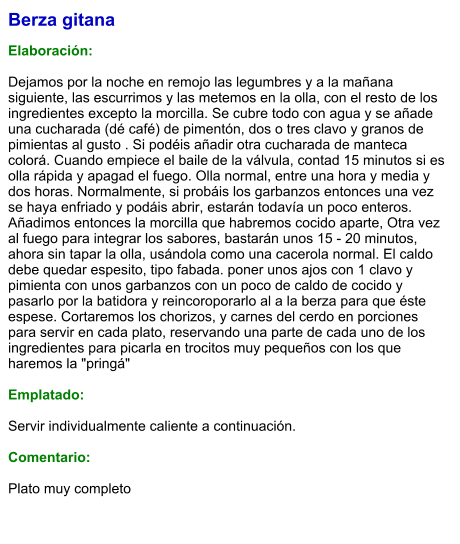 Berza gitana  Elaboración:  Dejamos por la noche en remojo las legumbres y a la mañana siguiente, las escurrimos y las metemos en la olla, con el resto de los ingredientes excepto la morcilla. Se cubre todo con agua y se añade una cucharada (dé café) de pimentón, dos o tres clavo y granos de pimientas al gusto . Si podéis añadir otra cucharada de manteca colorá. Cuando empiece el baile de la válvula, contad 15 minutos si es olla rápida y apagad el fuego. Olla normal, entre una hora y media y dos horas. Normalmente, si probáis los garbanzos entonces una vez se haya enfriado y podáis abrir, estarán todavía un poco enteros.  Añadimos entonces la morcilla que habremos cocido aparte, Otra vez al fuego para integrar los sabores, bastarán unos 15 - 20 minutos, ahora sin tapar la olla, usándola como una cacerola normal. El caldo debe quedar espesito, tipo fabada. poner unos ajos con 1 clavo y pimienta con unos garbanzos con un poco de caldo de cocido y pasarlo por la batidora y reincoroporarlo al a la berza para que éste espese. Cortaremos los chorizos, y carnes del cerdo en porciones para servir en cada plato, reservando una parte de cada uno de los ingredientes para picarla en trocitos muy pequeños con los que haremos la "pringá"  Emplatado:  Servir individualmente caliente a continuación.  Comentario:  Plato muy completo