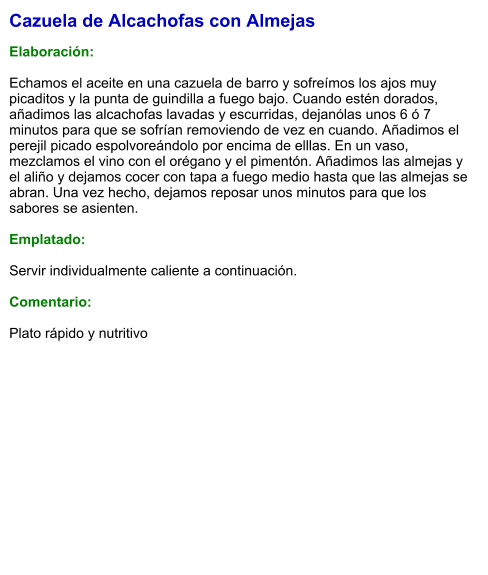 Cazuela de Alcachofas con Almejas  Elaboración:  Echamos el aceite en una cazuela de barro y sofreímos los ajos muy picaditos y la punta de guindilla a fuego bajo. Cuando estén dorados, añadimos las alcachofas lavadas y escurridas, dejanólas unos 6 ó 7 minutos para que se sofrían removiendo de vez en cuando. Añadimos el perejil picado espolvoreándolo por encima de elllas. En un vaso, mezclamos el vino con el orégano y el pimentón. Añadimos las almejas y el aliño y dejamos cocer con tapa a fuego medio hasta que las almejas se abran. Una vez hecho, dejamos reposar unos minutos para que los sabores se asienten.  Emplatado:  Servir individualmente caliente a continuación.  Comentario:  Plato rápido y nutritivo