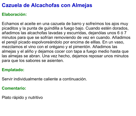 Cazuela de Alcachofas con Almejas  Elaboración:  Echamos el aceite en una cazuela de barro y sofreímos los ajos muy picaditos y la punta de guindilla a fuego bajo. Cuando estén dorados, añadimos las alcachofas lavadas y escurridas, dejanólas unos 6 ó 7 minutos para que se sofrían removiendo de vez en cuando. Añadimos el perejil picado espolvoreándolo por encima de elllas. En un vaso, mezclamos el vino con el orégano y el pimentón. Añadimos las almejas y el aliño y dejamos cocer con tapa a fuego medio hasta que las almejas se abran. Una vez hecho, dejamos reposar unos minutos para que los sabores se asienten.  Emplatado:  Servir individualmente caliente a continuación.  Comentario:  Plato rápido y nutritivo