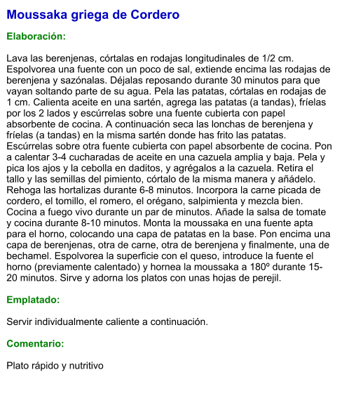 Moussaka griega de Cordero  Elaboración:  Lava las berenjenas, córtalas en rodajas longitudinales de 1/2 cm. Espolvorea una fuente con un poco de sal, extiende encima las rodajas de berenjena y sazónalas. Déjalas reposando durante 30 minutos para que vayan soltando parte de su agua. Pela las patatas, córtalas en rodajas de 1 cm. Calienta aceite en una sartén, agrega las patatas (a tandas), fríelas por los 2 lados y escúrrelas sobre una fuente cubierta con papel absorbente de cocina. A continuación seca las lonchas de berenjena y fríelas (a tandas) en la misma sartén donde has frito las patatas. Escúrrelas sobre otra fuente cubierta con papel absorbente de cocina. Pon a calentar 3-4 cucharadas de aceite en una cazuela amplia y baja. Pela y pica los ajos y la cebolla en daditos, y agrégalos a la cazuela. Retira el tallo y las semillas del pimiento, córtalo de la misma manera y añádelo. Rehoga las hortalizas durante 6-8 minutos. Incorpora la carne picada de cordero, el tomillo, el romero, el orégano, salpimienta y mezcla bien. Cocina a fuego vivo durante un par de minutos. Añade la salsa de tomate y cocina durante 8-10 minutos. Monta la moussaka en una fuente apta para el horno, colocando una capa de patatas en la base. Pon encima una capa de berenjenas, otra de carne, otra de berenjena y finalmente, una de bechamel. Espolvorea la superficie con el queso, introduce la fuente el horno (previamente calentado) y hornea la moussaka a 180º durante 15-20 minutos. Sirve y adorna los platos con unas hojas de perejil.  Emplatado:  Servir individualmente caliente a continuación.  Comentario:  Plato rápido y nutritivo