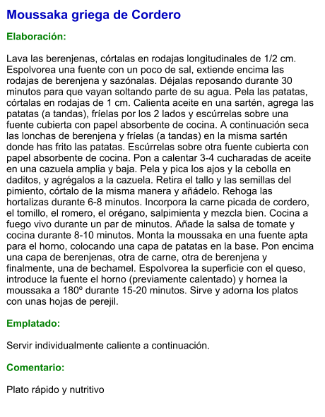Moussaka griega de Cordero  Elaboración:  Lava las berenjenas, córtalas en rodajas longitudinales de 1/2 cm. Espolvorea una fuente con un poco de sal, extiende encima las rodajas de berenjena y sazónalas. Déjalas reposando durante 30 minutos para que vayan soltando parte de su agua. Pela las patatas, córtalas en rodajas de 1 cm. Calienta aceite en una sartén, agrega las patatas (a tandas), fríelas por los 2 lados y escúrrelas sobre una fuente cubierta con papel absorbente de cocina. A continuación seca las lonchas de berenjena y fríelas (a tandas) en la misma sartén donde has frito las patatas. Escúrrelas sobre otra fuente cubierta con papel absorbente de cocina. Pon a calentar 3-4 cucharadas de aceite en una cazuela amplia y baja. Pela y pica los ajos y la cebolla en daditos, y agrégalos a la cazuela. Retira el tallo y las semillas del pimiento, córtalo de la misma manera y añádelo. Rehoga las hortalizas durante 6-8 minutos. Incorpora la carne picada de cordero, el tomillo, el romero, el orégano, salpimienta y mezcla bien. Cocina a fuego vivo durante un par de minutos. Añade la salsa de tomate y cocina durante 8-10 minutos. Monta la moussaka en una fuente apta para el horno, colocando una capa de patatas en la base. Pon encima una capa de berenjenas, otra de carne, otra de berenjena y finalmente, una de bechamel. Espolvorea la superficie con el queso, introduce la fuente el horno (previamente calentado) y hornea la moussaka a 180º durante 15-20 minutos. Sirve y adorna los platos con unas hojas de perejil.  Emplatado:  Servir individualmente caliente a continuación.  Comentario:  Plato rápido y nutritivo