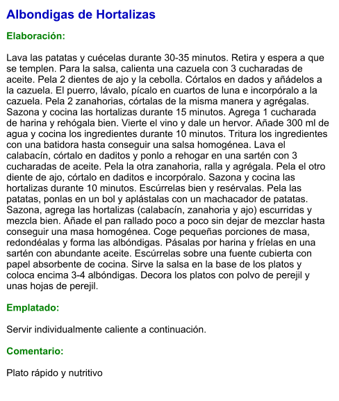 Albondigas de Hortalizas  Elaboración:  Lava las patatas y cuécelas durante 30-35 minutos. Retira y espera a que se templen. Para la salsa, calienta una cazuela con 3 cucharadas de aceite. Pela 2 dientes de ajo y la cebolla. Córtalos en dados y añádelos a la cazuela. El puerro, lávalo, pícalo en cuartos de luna e incorpóralo a la cazuela. Pela 2 zanahorias, córtalas de la misma manera y agrégalas. Sazona y cocina las hortalizas durante 15 minutos. Agrega 1 cucharada de harina y rehógala bien. Vierte el vino y dale un hervor. Añade 300 ml de agua y cocina los ingredientes durante 10 minutos. Tritura los ingredientes con una batidora hasta conseguir una salsa homogénea. Lava el calabacín, córtalo en daditos y ponlo a rehogar en una sartén con 3 cucharadas de aceite. Pela la otra zanahoria, ralla y agrégala. Pela el otro diente de ajo, córtalo en daditos e incorpóralo. Sazona y cocina las hortalizas durante 10 minutos. Escúrrelas bien y resérvalas. Pela las patatas, ponlas en un bol y aplástalas con un machacador de patatas. Sazona, agrega las hortalizas (calabacín, zanahoria y ajo) escurridas y mezcla bien. Añade el pan rallado poco a poco sin dejar de mezclar hasta conseguir una masa homogénea. Coge pequeñas porciones de masa, redondéalas y forma las albóndigas. Pásalas por harina y fríelas en una sartén con abundante aceite. Escúrrelas sobre una fuente cubierta con papel absorbente de cocina. Sirve la salsa en la base de los platos y coloca encima 3-4 albóndigas. Decora los platos con polvo de perejil y unas hojas de perejil.  Emplatado:  Servir individualmente caliente a continuación.  Comentario:  Plato rápido y nutritivo