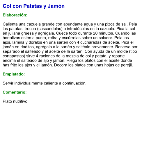 Col con Patatas y Jamón  Elaboración:  Calienta una cazuela grande con abundante agua y una pizca de sal. Pela las patatas, trocea (cascándolas) e introdúcelas en la cazuela. Pica la col en juliana gruesa y agrégala. Cuece todo durante 20 minutos. Cuando las hortalizas estén a punto, retira y escúrrelas sobre un colador. Pela los ajos, lamina y dóralos en una sartén con 4 cucharadas de aceite. Pica el jamón en daditos, agrégalo a la sartén y saltéalo brevemente. Reserva por separado el salteado y el aceite de la sartén. Con ayuda de un molde (tipo cortapastas) sirve 4 raciones de la mezcla de col y patata, y reparte encima el salteado de ajo y jamón. Riega los platos con el aceite donde has frito los ajos y el jamón. Decora los platos con unas hojas de perejil.  Emplatado:  Servir individualmente caliente a continuación.  Comentario:  Plato nutritivo