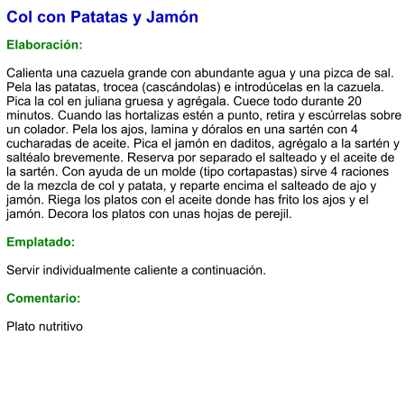 Col con Patatas y Jamón  Elaboración:  Calienta una cazuela grande con abundante agua y una pizca de sal. Pela las patatas, trocea (cascándolas) e introdúcelas en la cazuela. Pica la col en juliana gruesa y agrégala. Cuece todo durante 20 minutos. Cuando las hortalizas estén a punto, retira y escúrrelas sobre un colador. Pela los ajos, lamina y dóralos en una sartén con 4 cucharadas de aceite. Pica el jamón en daditos, agrégalo a la sartén y saltéalo brevemente. Reserva por separado el salteado y el aceite de la sartén. Con ayuda de un molde (tipo cortapastas) sirve 4 raciones de la mezcla de col y patata, y reparte encima el salteado de ajo y jamón. Riega los platos con el aceite donde has frito los ajos y el jamón. Decora los platos con unas hojas de perejil.  Emplatado:  Servir individualmente caliente a continuación.  Comentario:  Plato nutritivo