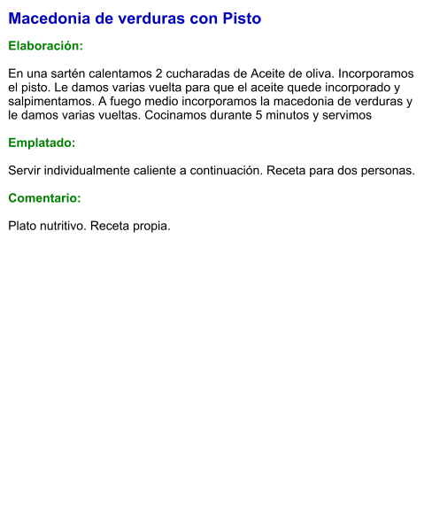 Macedonia de verduras con Pisto  Elaboración:  En una sartén calentamos 2 cucharadas de Aceite de oliva. Incorporamos el pisto. Le damos varias vuelta para que el aceite quede incorporado y salpimentamos. A fuego medio incorporamos la macedonia de verduras y le damos varias vueltas. Cocinamos durante 5 minutos y servimos  Emplatado:  Servir individualmente caliente a continuación. Receta para dos personas.  Comentario:  Plato nutritivo. Receta propia.