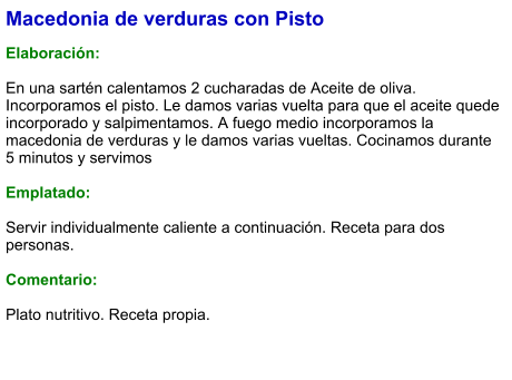 Macedonia de verduras con Pisto  Elaboración:  En una sartén calentamos 2 cucharadas de Aceite de oliva. Incorporamos el pisto. Le damos varias vuelta para que el aceite quede incorporado y salpimentamos. A fuego medio incorporamos la macedonia de verduras y le damos varias vueltas. Cocinamos durante 5 minutos y servimos  Emplatado:  Servir individualmente caliente a continuación. Receta para dos personas.  Comentario:  Plato nutritivo. Receta propia.