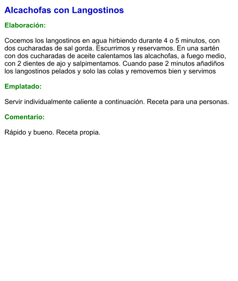 Alcachofas con Langostinos  Elaboración:  Cocemos los langostinos en agua hirbiendo durante 4 o 5 minutos, con dos cucharadas de sal gorda. Escurrimos y reservamos. En una sartén con dos cucharadas de aceite calentamos las alcachofas, a fuego medio, con 2 dientes de ajo y salpimentamos. Cuando pase 2 minutos añadiños los langostinos pelados y solo las colas y removemos bien y servimos  Emplatado:  Servir individualmente caliente a continuación. Receta para una personas.  Comentario:  Rápido y bueno. Receta propia.