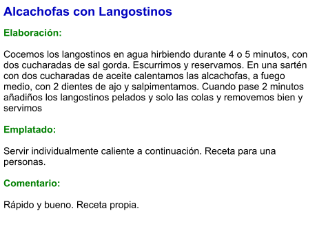 Alcachofas con Langostinos  Elaboración:  Cocemos los langostinos en agua hirbiendo durante 4 o 5 minutos, con dos cucharadas de sal gorda. Escurrimos y reservamos. En una sartén con dos cucharadas de aceite calentamos las alcachofas, a fuego medio, con 2 dientes de ajo y salpimentamos. Cuando pase 2 minutos añadiños los langostinos pelados y solo las colas y removemos bien y servimos  Emplatado:  Servir individualmente caliente a continuación. Receta para una personas.  Comentario:  Rápido y bueno. Receta propia.