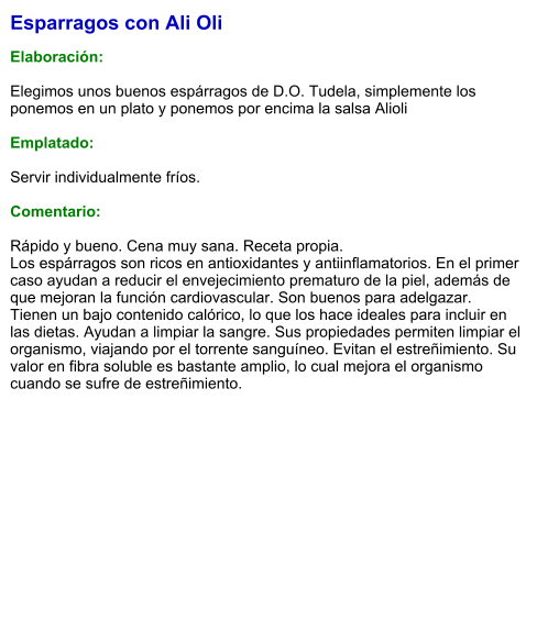 Esparragos con Ali Oli  Elaboración:  Elegimos unos buenos espárragos de D.O. Tudela, simplemente los ponemos en un plato y ponemos por encima la salsa Alioli  Emplatado:  Servir individualmente fríos.   Comentario:  Rápido y bueno. Cena muy sana. Receta propia. Los espárragos son ricos en antioxidantes y antiinflamatorios. En el primer caso ayudan a reducir el envejecimiento prematuro de la piel, además de que mejoran la función cardiovascular. Son buenos para adelgazar. Tienen un bajo contenido calórico, lo que los hace ideales para incluir en las dietas. Ayudan a limpiar la sangre. Sus propiedades permiten limpiar el organismo, viajando por el torrente sanguíneo. Evitan el estreñimiento. Su valor en fibra soluble es bastante amplio, lo cual mejora el organismo cuando se sufre de estreñimiento.