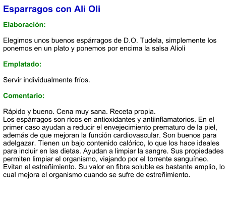 Esparragos con Ali Oli  Elaboración:  Elegimos unos buenos espárragos de D.O. Tudela, simplemente los ponemos en un plato y ponemos por encima la salsa Alioli  Emplatado:  Servir individualmente fríos.   Comentario:  Rápido y bueno. Cena muy sana. Receta propia. Los espárragos son ricos en antioxidantes y antiinflamatorios. En el primer caso ayudan a reducir el envejecimiento prematuro de la piel, además de que mejoran la función cardiovascular. Son buenos para adelgazar. Tienen un bajo contenido calórico, lo que los hace ideales para incluir en las dietas. Ayudan a limpiar la sangre. Sus propiedades permiten limpiar el organismo, viajando por el torrente sanguíneo. Evitan el estreñimiento. Su valor en fibra soluble es bastante amplio, lo cual mejora el organismo cuando se sufre de estreñimiento.