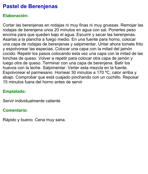 Pastel de Berenjenas  Elaboración:  Cortar las berenjenas en rodajas ni muy finas ni muy gruesas. Remojar las rodajas de berenjena unos 20 minutos en agua con sal. Ponerles peso encima para que queden bajo el agua. Escurrir y secar las berenjenas. Asarlas a la plancha a fuego medio. En una fuente para horno, colocar una capa de rodajas de berenjenas y salpimentar. Untar ahora tomate frito y espolvorear las especias. Colocar una capa con la mitad del jamón cocido. Repetir los pasos colocando esta vez una capa con la mitad de las lonchas de queso. Volver a repetir para colocar otra capa de jamón y luego otra de queso. Terminar con una capa de berenjena. Batir los huevos con la leche. Salpimentar. Verter esta mezcla en la fuente. Espolvorear el parmesano. Hornear 30 minutos a 170 ºC, calor arriba y abajo. Comprobar que está cuajado pinchando con un cuchillo. Reposar 15 minutos fuera del horno antes de servir  Emplatado:  Servir individualmente caliente  Comentario:  Rápido y bueno. Cena muy sana.