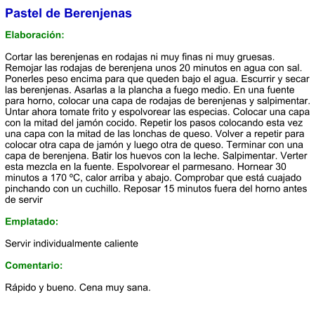 Pastel de Berenjenas  Elaboración:  Cortar las berenjenas en rodajas ni muy finas ni muy gruesas. Remojar las rodajas de berenjena unos 20 minutos en agua con sal. Ponerles peso encima para que queden bajo el agua. Escurrir y secar las berenjenas. Asarlas a la plancha a fuego medio. En una fuente para horno, colocar una capa de rodajas de berenjenas y salpimentar. Untar ahora tomate frito y espolvorear las especias. Colocar una capa con la mitad del jamón cocido. Repetir los pasos colocando esta vez una capa con la mitad de las lonchas de queso. Volver a repetir para colocar otra capa de jamón y luego otra de queso. Terminar con una capa de berenjena. Batir los huevos con la leche. Salpimentar. Verter esta mezcla en la fuente. Espolvorear el parmesano. Hornear 30 minutos a 170 ºC, calor arriba y abajo. Comprobar que está cuajado pinchando con un cuchillo. Reposar 15 minutos fuera del horno antes de servir  Emplatado:  Servir individualmente caliente  Comentario:  Rápido y bueno. Cena muy sana.