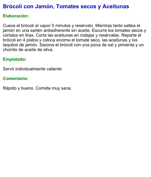 Brócoli con Jamón, Tomates secos y Aceitunas  Elaboración:  Cuece el brócoli al vapor 5 minutos y resérvalo. Mientras tanto saltea el jamón en una sartén antiadherente sin aceite. Escurre los tomates secos y córtalos en tiras. Corta las aceitunas en rodajas y resérvalas. Reparte el brócoli en 4 platos y coloca encima el tomate seco, las aceitunas y los taquitos de jamón. Sazona el brócoli con una pizca de sal y pimienta y un chorrito de aceite de oliva.  Emplatado:  Servir individualmente caliente  Comentario:  Rápido y bueno. Comida muy sana.