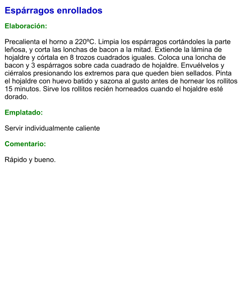 Espárragos enrollados  Elaboración:  Precalienta el horno a 220ºC. Limpia los espárragos cortándoles la parte leñosa, y corta las lonchas de bacon a la mitad. Extiende la lámina de hojaldre y córtala en 8 trozos cuadrados iguales. Coloca una loncha de bacon y 3 espárragos sobre cada cuadrado de hojaldre. Envuélvelos y ciérralos presionando los extremos para que queden bien sellados. Pinta el hojaldre con huevo batido y sazona al gusto antes de hornear los rollitos 15 minutos. Sirve los rollitos recién horneados cuando el hojaldre esté dorado.  Emplatado:  Servir individualmente caliente  Comentario:  Rápido y bueno.