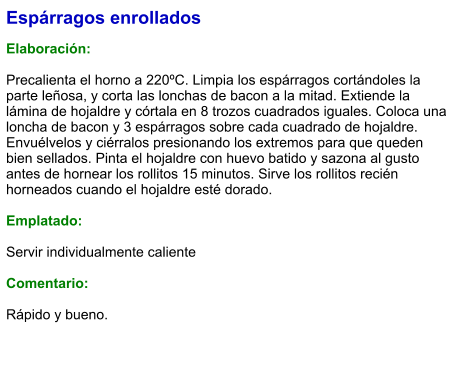 Espárragos enrollados  Elaboración:  Precalienta el horno a 220ºC. Limpia los espárragos cortándoles la parte leñosa, y corta las lonchas de bacon a la mitad. Extiende la lámina de hojaldre y córtala en 8 trozos cuadrados iguales. Coloca una loncha de bacon y 3 espárragos sobre cada cuadrado de hojaldre. Envuélvelos y ciérralos presionando los extremos para que queden bien sellados. Pinta el hojaldre con huevo batido y sazona al gusto antes de hornear los rollitos 15 minutos. Sirve los rollitos recién horneados cuando el hojaldre esté dorado.  Emplatado:  Servir individualmente caliente  Comentario:  Rápido y bueno.