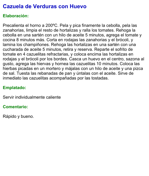Cazuela de Verduras con Huevo  Elaboración:  Precalienta el horno a 200ºC. Pela y pica finamente la cebolla, pela las zanahorias, limpia el resto de hortalizas y ralla los tomates. Rehoga la cebolla en una sartén con un hilo de aceite 5 minutos, agrega el tomate y cocina 8 minutos más. Corta en rodajas las zanahorias y el brócoli, y lamina los champiñones. Rehoga las hortalizas en una sartén con una cucharada de aceite 5 minutos, retira y reserva. Reparte el sofrito de tomate en 4 cazuelitas refractarias, y coloca encima las hortalizas en rodajas y el brócoli por los bordes. Casca un huevo en el centro, sazona al gusto, agrega las hiervas y hornea las cazuelitas 10 minutos. Coloca las hierbas picadas en un mortero y májalas con un hilo de aceite y una pizca de sal. Tuesta las rebanadas de pan y úntalas con el aceite. Sirve de inmediato las cazuelitas acompañadas por las tostadas.  Emplatado:  Servir individualmente caliente  Comentario:  Rápido y bueno.