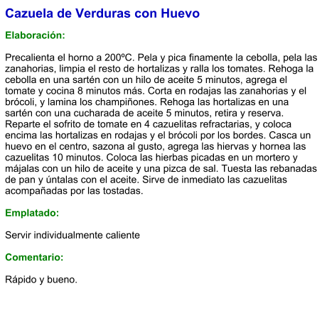 Cazuela de Verduras con Huevo  Elaboración:  Precalienta el horno a 200ºC. Pela y pica finamente la cebolla, pela las zanahorias, limpia el resto de hortalizas y ralla los tomates. Rehoga la cebolla en una sartén con un hilo de aceite 5 minutos, agrega el tomate y cocina 8 minutos más. Corta en rodajas las zanahorias y el brócoli, y lamina los champiñones. Rehoga las hortalizas en una sartén con una cucharada de aceite 5 minutos, retira y reserva. Reparte el sofrito de tomate en 4 cazuelitas refractarias, y coloca encima las hortalizas en rodajas y el brócoli por los bordes. Casca un huevo en el centro, sazona al gusto, agrega las hiervas y hornea las cazuelitas 10 minutos. Coloca las hierbas picadas en un mortero y májalas con un hilo de aceite y una pizca de sal. Tuesta las rebanadas de pan y úntalas con el aceite. Sirve de inmediato las cazuelitas acompañadas por las tostadas.  Emplatado:  Servir individualmente caliente  Comentario:  Rápido y bueno.
