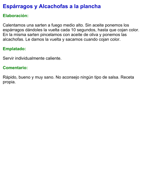 Espárragos y Alcachofas a la plancha  Elaboración:  Calentamos una sarten a fuego medio alto. Sin aceite ponemos los espárragos dándoles la vuelta cada 10 segundos, hasta que cojan color. En la misma sarten pincelamos con aceite de oliva y ponemos las alcachofas. Le damos la vuelta y sacamos cuando cojan color.  Emplatado:  Servir individualmente caliente.  Comentario:  Rápido, bueno y muy sano. No aconsejo ningún tipo de salsa. Receta propia.