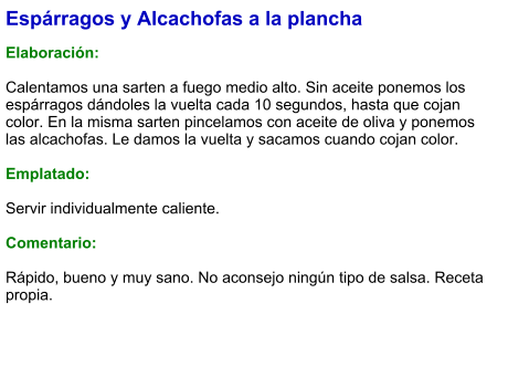 Espárragos y Alcachofas a la plancha  Elaboración:  Calentamos una sarten a fuego medio alto. Sin aceite ponemos los espárragos dándoles la vuelta cada 10 segundos, hasta que cojan color. En la misma sarten pincelamos con aceite de oliva y ponemos las alcachofas. Le damos la vuelta y sacamos cuando cojan color.  Emplatado:  Servir individualmente caliente.  Comentario:  Rápido, bueno y muy sano. No aconsejo ningún tipo de salsa. Receta propia.