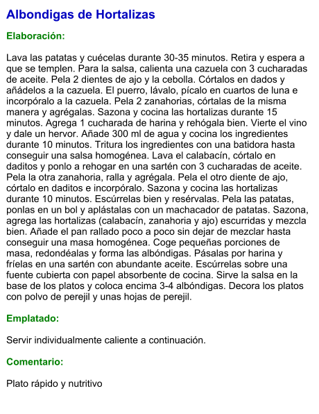 Albondigas de Hortalizas  Elaboración:  Lava las patatas y cuécelas durante 30-35 minutos. Retira y espera a que se templen. Para la salsa, calienta una cazuela con 3 cucharadas de aceite. Pela 2 dientes de ajo y la cebolla. Córtalos en dados y añádelos a la cazuela. El puerro, lávalo, pícalo en cuartos de luna e incorpóralo a la cazuela. Pela 2 zanahorias, córtalas de la misma manera y agrégalas. Sazona y cocina las hortalizas durante 15 minutos. Agrega 1 cucharada de harina y rehógala bien. Vierte el vino y dale un hervor. Añade 300 ml de agua y cocina los ingredientes durante 10 minutos. Tritura los ingredientes con una batidora hasta conseguir una salsa homogénea. Lava el calabacín, córtalo en daditos y ponlo a rehogar en una sartén con 3 cucharadas de aceite. Pela la otra zanahoria, ralla y agrégala. Pela el otro diente de ajo, córtalo en daditos e incorpóralo. Sazona y cocina las hortalizas durante 10 minutos. Escúrrelas bien y resérvalas. Pela las patatas, ponlas en un bol y aplástalas con un machacador de patatas. Sazona, agrega las hortalizas (calabacín, zanahoria y ajo) escurridas y mezcla bien. Añade el pan rallado poco a poco sin dejar de mezclar hasta conseguir una masa homogénea. Coge pequeñas porciones de masa, redondéalas y forma las albóndigas. Pásalas por harina y fríelas en una sartén con abundante aceite. Escúrrelas sobre una fuente cubierta con papel absorbente de cocina. Sirve la salsa en la base de los platos y coloca encima 3-4 albóndigas. Decora los platos con polvo de perejil y unas hojas de perejil.  Emplatado:  Servir individualmente caliente a continuación.  Comentario:  Plato rápido y nutritivo