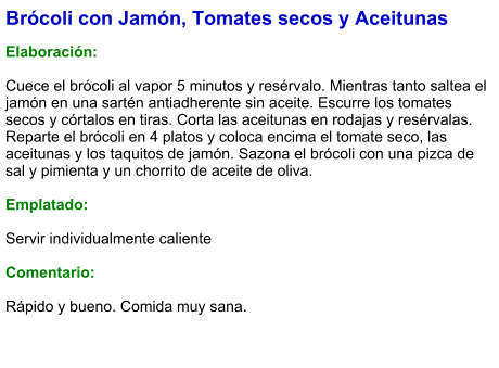 Brócoli con Jamón, Tomates secos y Aceitunas  Elaboración:  Cuece el brócoli al vapor 5 minutos y resérvalo. Mientras tanto saltea el jamón en una sartén antiadherente sin aceite. Escurre los tomates secos y córtalos en tiras. Corta las aceitunas en rodajas y resérvalas. Reparte el brócoli en 4 platos y coloca encima el tomate seco, las aceitunas y los taquitos de jamón. Sazona el brócoli con una pizca de sal y pimienta y un chorrito de aceite de oliva.  Emplatado:  Servir individualmente caliente  Comentario:  Rápido y bueno. Comida muy sana.