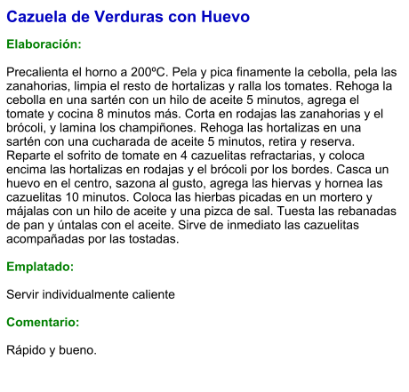 Cazuela de Verduras con Huevo  Elaboración:  Precalienta el horno a 200ºC. Pela y pica finamente la cebolla, pela las zanahorias, limpia el resto de hortalizas y ralla los tomates. Rehoga la cebolla en una sartén con un hilo de aceite 5 minutos, agrega el tomate y cocina 8 minutos más. Corta en rodajas las zanahorias y el brócoli, y lamina los champiñones. Rehoga las hortalizas en una sartén con una cucharada de aceite 5 minutos, retira y reserva. Reparte el sofrito de tomate en 4 cazuelitas refractarias, y coloca encima las hortalizas en rodajas y el brócoli por los bordes. Casca un huevo en el centro, sazona al gusto, agrega las hiervas y hornea las cazuelitas 10 minutos. Coloca las hierbas picadas en un mortero y májalas con un hilo de aceite y una pizca de sal. Tuesta las rebanadas de pan y úntalas con el aceite. Sirve de inmediato las cazuelitas acompañadas por las tostadas.  Emplatado:  Servir individualmente caliente  Comentario:  Rápido y bueno.