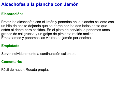 Alcachofas a la plancha con Jamón  Elaboración:  Frotar las alcachofas con el limón y ponerlas en la plancha caliente con un hilo de aceite dejando que se doren por los dos lados hasta que estén al dente pero cocidas. En el plato de servicio le ponemos unos granos de sal gruesa y un golpe de pimienta recién molida. Emplatamos y ponemos las virutas de jamón por encima.  Emplatado:  Servir individualmente a continuación calientes.  Comentario:  Fácil de hacer. Receta propia.