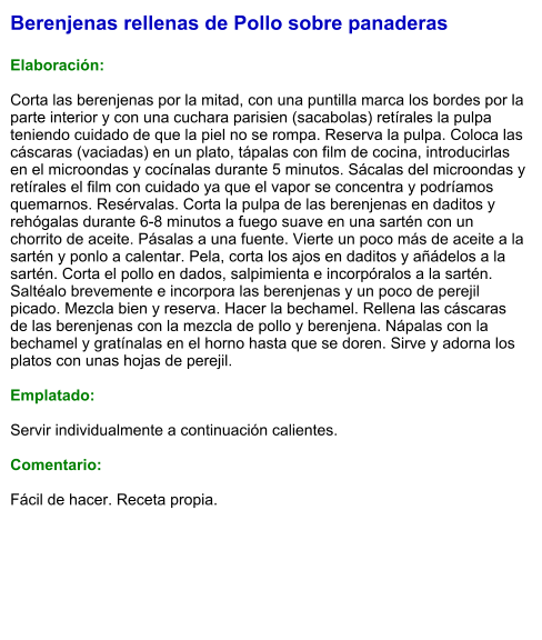 Berenjenas rellenas de Pollo sobre panaderas  Elaboración:  Corta las berenjenas por la mitad, con una puntilla marca los bordes por la parte interior y con una cuchara parisien (sacabolas) retírales la pulpa teniendo cuidado de que la piel no se rompa. Reserva la pulpa. Coloca las cáscaras (vaciadas) en un plato, tápalas con film de cocina, introducirlas en el microondas y cocínalas durante 5 minutos. Sácalas del microondas y retírales el film con cuidado ya que el vapor se concentra y podríamos quemarnos. Resérvalas. Corta la pulpa de las berenjenas en daditos y rehógalas durante 6-8 minutos a fuego suave en una sartén con un chorrito de aceite. Pásalas a una fuente. Vierte un poco más de aceite a la sartén y ponlo a calentar. Pela, corta los ajos en daditos y añádelos a la sartén. Corta el pollo en dados, salpimienta e incorpóralos a la sartén. Saltéalo brevemente e incorpora las berenjenas y un poco de perejil picado. Mezcla bien y reserva. Hacer la bechamel. Rellena las cáscaras de las berenjenas con la mezcla de pollo y berenjena. Nápalas con la bechamel y gratínalas en el horno hasta que se doren. Sirve y adorna los platos con unas hojas de perejil.  Emplatado:  Servir individualmente a continuación calientes.  Comentario:  Fácil de hacer. Receta propia.