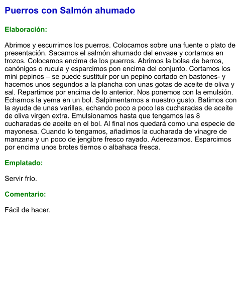 Puerros con Salmón ahumado  Elaboración:  Abrimos y escurrimos los puerros. Colocamos sobre una fuente o plato de presentación. Sacamos el salmón ahumado del envase y cortamos en trozos. Colocamos encima de los puerros. Abrimos la bolsa de berros, canónigos o rucula y esparcimos pon encima del conjunto. Cortamos los mini pepinos – se puede sustituir por un pepino cortado en bastones- y hacemos unos segundos a la plancha con unas gotas de aceite de oliva y sal. Repartimos por encima de lo anterior. Nos ponemos con la emulsión. Echamos la yema en un bol. Salpimentamos a nuestro gusto. Batimos con la ayuda de unas varillas, echando poco a poco las cucharadas de aceite de oliva virgen extra. Emulsionamos hasta que tengamos las 8 cucharadas de aceite en el bol. Al final nos quedará como una especie de mayonesa. Cuando lo tengamos, añadimos la cucharada de vinagre de manzana y un poco de jengibre fresco rayado. Aderezamos. Esparcimos por encima unos brotes tiernos o albahaca fresca.  Emplatado:  Servir frío.  Comentario:  Fácil de hacer.