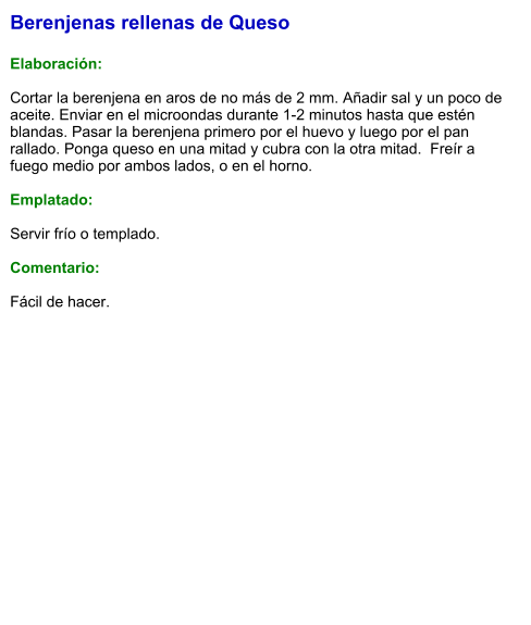 Berenjenas rellenas de Queso  Elaboración:  Cortar la berenjena en aros de no más de 2 mm. Añadir sal y un poco de aceite. Enviar en el microondas durante 1-2 minutos hasta que estén blandas. Pasar la berenjena primero por el huevo y luego por el pan rallado. Ponga queso en una mitad y cubra con la otra mitad.  Freír a fuego medio por ambos lados, o en el horno.  Emplatado:  Servir frío o templado.  Comentario:  Fácil de hacer.