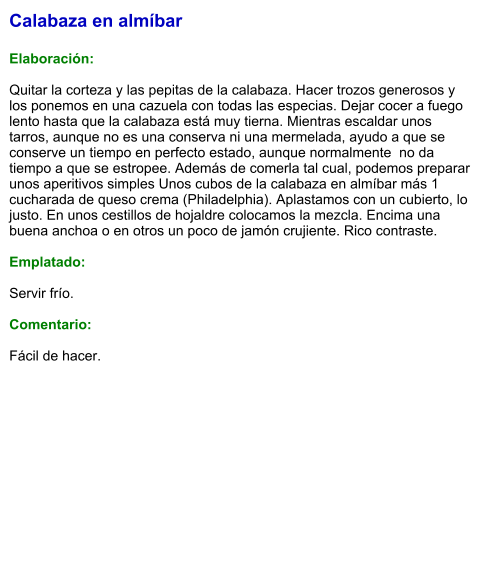 Calabaza en almíbar  Elaboración:  Quitar la corteza y las pepitas de la calabaza. Hacer trozos generosos y los ponemos en una cazuela con todas las especias. Dejar cocer a fuego lento hasta que la calabaza está muy tierna. Mientras escaldar unos tarros, aunque no es una conserva ni una mermelada, ayudo a que se conserve un tiempo en perfecto estado, aunque normalmente  no da tiempo a que se estropee. Además de comerla tal cual, podemos preparar unos aperitivos simples Unos cubos de la calabaza en almíbar más 1 cucharada de queso crema (Philadelphia). Aplastamos con un cubierto, lo justo. En unos cestillos de hojaldre colocamos la mezcla. Encima una buena anchoa o en otros un poco de jamón crujiente. Rico contraste.  Emplatado:  Servir frío.  Comentario:  Fácil de hacer.