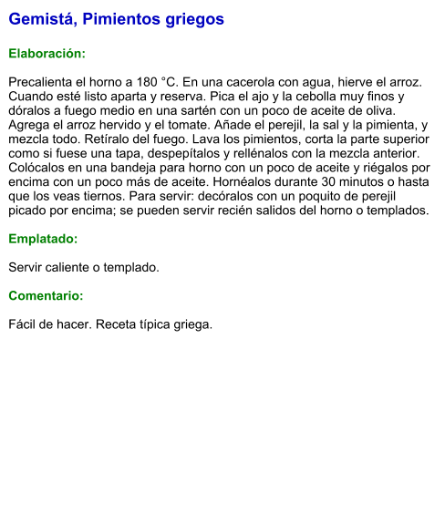 Gemistá, Pimientos griegos  Elaboración:  Precalienta el horno a 180 °C. En una cacerola con agua, hierve el arroz. Cuando esté listo aparta y reserva. Pica el ajo y la cebolla muy finos y dóralos a fuego medio en una sartén con un poco de aceite de oliva. Agrega el arroz hervido y el tomate. Añade el perejil, la sal y la pimienta, y mezcla todo. Retíralo del fuego. Lava los pimientos, corta la parte superior como si fuese una tapa, despepítalos y rellénalos con la mezcla anterior. Colócalos en una bandeja para horno con un poco de aceite y riégalos por encima con un poco más de aceite. Hornéalos durante 30 minutos o hasta que los veas tiernos. Para servir: decóralos con un poquito de perejil picado por encima; se pueden servir recién salidos del horno o templados.  Emplatado:  Servir caliente o templado.  Comentario:  Fácil de hacer. Receta típica griega.
