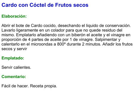 Cardo con Cóctel de Frutos secos  Elaboración:  Abrir el bote de Cardo cocido, desechando el liquido de conservación. Lavarlo ligeramente en un colador para que no quede residuo del mismo. Emplatarlo añadiendo con un biberón el aceite y el vinagre en proporción de 4 partes de aceite por 1 de vinagre. Salpimentar y calentarlo en el microondas a 800º durante 2 minutos. Añadir los frutos secos y servir  Emplatado:  Servir calientes.  Comentario:  Fácil de hacer. Receta propia.