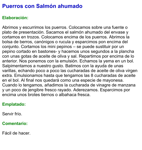 Puerros con Salmón ahumado  Elaboración:  Abrimos y escurrimos los puerros. Colocamos sobre una fuente o plato de presentación. Sacamos el salmón ahumado del envase y cortamos en trozos. Colocamos encima de los puerros. Abrimos la bolsa de berros, canónigos o rucula y esparcimos pon encima del conjunto. Cortamos los mini pepinos – se puede sustituir por un pepino cortado en bastones- y hacemos unos segundos a la plancha con unas gotas de aceite de oliva y sal. Repartimos por encima de lo anterior. Nos ponemos con la emulsión. Echamos la yema en un bol. Salpimentamos a nuestro gusto. Batimos con la ayuda de unas varillas, echando poco a poco las cucharadas de aceite de oliva virgen extra. Emulsionamos hasta que tengamos las 8 cucharadas de aceite en el bol. Al final nos quedará como una especie de mayonesa. Cuando lo tengamos, añadimos la cucharada de vinagre de manzana y un poco de jengibre fresco rayado. Aderezamos. Esparcimos por encima unos brotes tiernos o albahaca fresca.  Emplatado:  Servir frío.  Comentario:  Fácil de hacer.