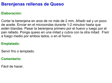 Berenjenas rellenas de Queso  Elaboración:  Cortar la berenjena en aros de no más de 2 mm. Añadir sal y un poco de aceite. Enviar en el microondas durante 1-2 minutos hasta que estén blandas. Pasar la berenjena primero por el huevo y luego por el pan rallado. Ponga queso en una mitad y cubra con la otra mitad.  Freír a fuego medio por ambos lados, o en el horno.  Emplatado:  Servir frío o templado.  Comentario:  Fácil de hacer.