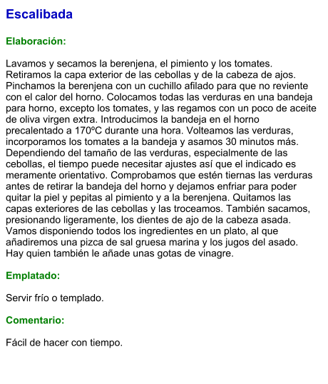 Escalibada  Elaboración:  Lavamos y secamos la berenjena, el pimiento y los tomates. Retiramos la capa exterior de las cebollas y de la cabeza de ajos. Pinchamos la berenjena con un cuchillo afilado para que no reviente con el calor del horno. Colocamos todas las verduras en una bandeja para horno, excepto los tomates, y las regamos con un poco de aceite de oliva virgen extra. Introducimos la bandeja en el horno precalentado a 170ºC durante una hora. Volteamos las verduras, incorporamos los tomates a la bandeja y asamos 30 minutos más. Dependiendo del tamaño de las verduras, especialmente de las cebollas, el tiempo puede necesitar ajustes así que el indicado es meramente orientativo. Comprobamos que estén tiernas las verduras antes de retirar la bandeja del horno y dejamos enfriar para poder quitar la piel y pepitas al pimiento y a la berenjena. Quitamos las capas exteriores de las cebollas y las troceamos. También sacamos, presionando ligeramente, los dientes de ajo de la cabeza asada. Vamos disponiendo todos los ingredientes en un plato, al que añadiremos una pizca de sal gruesa marina y los jugos del asado. Hay quien también le añade unas gotas de vinagre.  Emplatado:  Servir frío o templado.  Comentario:  Fácil de hacer con tiempo.