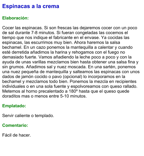 Espinacas a la crema  Elaboración:  Cocer las espinacas. Si son frescas las dejaremos cocer con un poco de sal durante 7-8 minutos. Si fueran congeladas las cocemos el tiempo que nos indique el fabricante en el envase. Ya cocidas las espinacas, las escurrimos muy bien. Ahora haremos la salsa bechamel. En un cazo ponemos la mantequilla a calentar y cuando esté derretida añadimos la harina y rehogamos con el fuego no demasiado fuerte. Vamos añadiendo la leche poco a poco y con la ayuda de unas varillas mezclamos bien hasta obtener una salsa fina y sin grumos. Añadimos sal y nuez moscada. En una sartén, ponemos una nuez pequeña de mantequilla y salteamos las espinacas con unos dados de jamón cocido o pavo (opcional) lo incorporamos en la bechamel y mezclamos todo bien. Ponemos la mezcla en recipientes individuales o en una sola fuente y espolvoreamos con queso rallado. Metemos al horno precalentado a 180º hasta que el queso quede doraditos mas o menos entre 5-10 minutos.  Emplatado:  Servir caliente o templado.  Comentario:  Fácil de hacer.